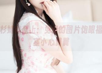 王羽杉妹妹献上:免费的图片饱眼福,心塞小心翼翼