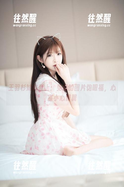 王羽杉 王羽杉妹妹献上:免费的图片饱眼福,心塞小心翼翼